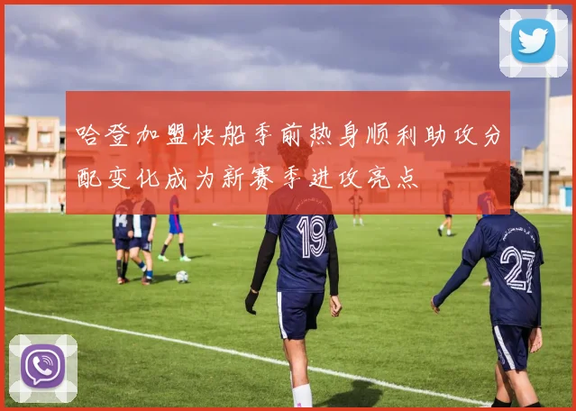 哈登加盟快船季前热身顺利助攻分配变化成为新赛季进攻亮点